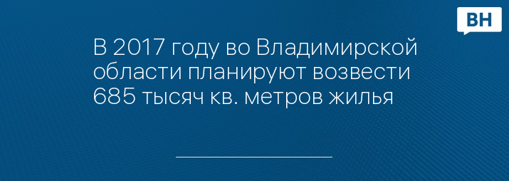 В 2017 году во Владимирской области планируют возвести 685 тысяч кв. метров жилья