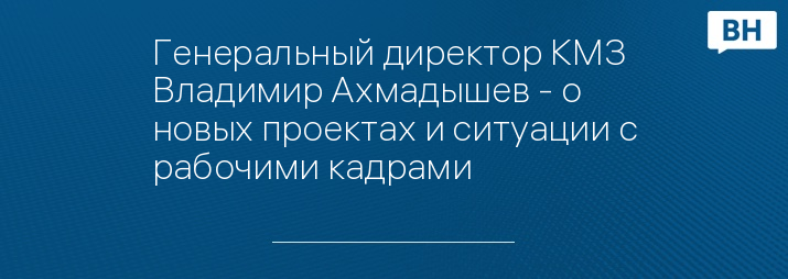 Генеральный директор КМЗ Владимир Ахмадышев - о новых проектах и ситуации с рабочими кадрами
