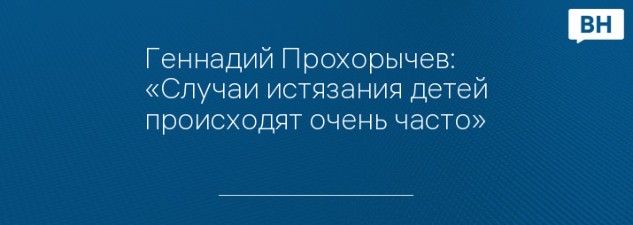 Геннадий Прохорычев: «Случаи истязания детей происходят очень часто»