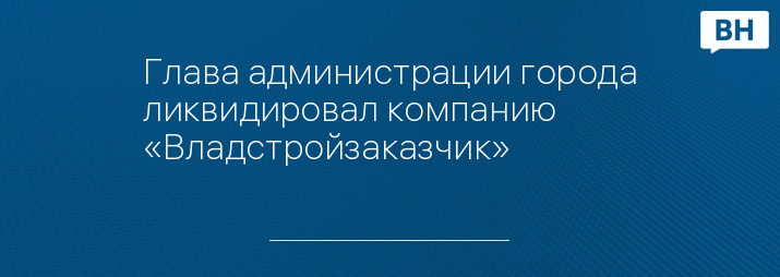 Глава администрации города ликвидировал компанию «Владстройзаказчик»