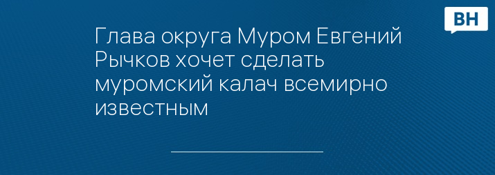 Глава округа Муром Евгений Рычков хочет сделать муромский калач всемирно известным