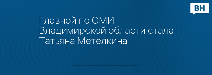 Главной по СМИ Владимирской области стала Татьяна Метелкина