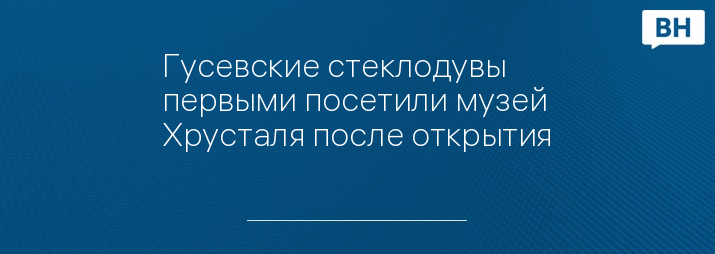 Гусевские стеклодувы первыми посетили музей Хрусталя после открытия