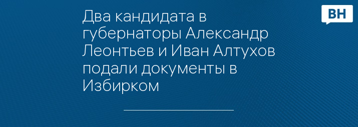 Два кандидата в губернаторы Александр Леонтьев и Иван Алтухов подали документы в Избирком 