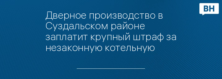 Дверное производство в Суздальском районе заплатит крупный штраф за незаконную котельную