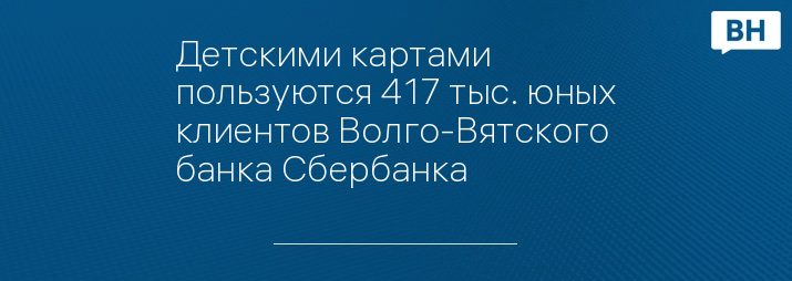 Детскими картами пользуются 417 тыс. юных клиентов Волго-Вятского банка Сбербанка