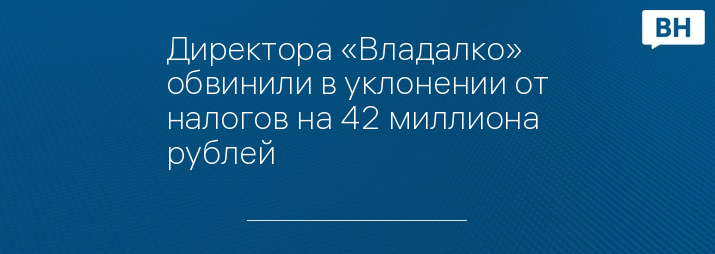 Директора «Владалко» обвинили в уклонении от налогов на 42 миллиона рублей