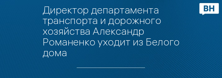 Директор департамента транспорта и дорожного хозяйства Александр Романенко уходит из Белого дома