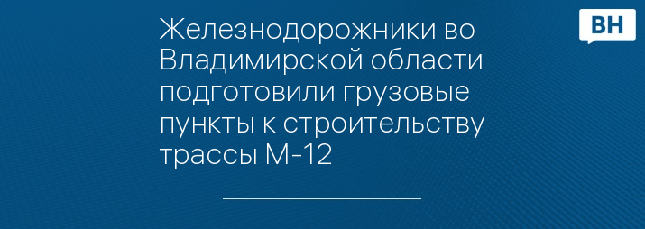 Железнодорожники во Владимирской области подготовили грузовые пункты к строительству трассы М-12