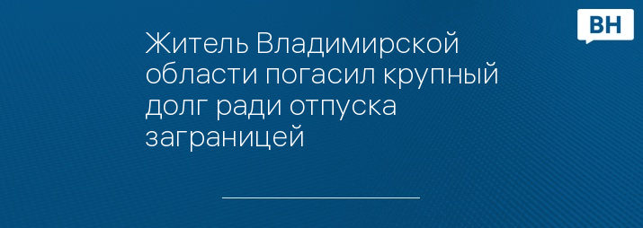 Житель Владимирской области погасил крупный долг ради отпуска заграницей 