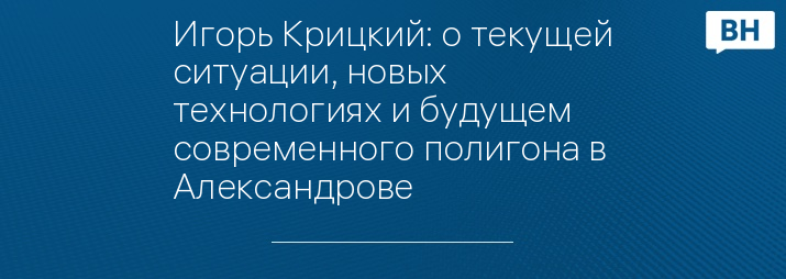 Игорь Крицкий: о текущей ситуации, новых технологиях и будущем современного полигона в Александрове