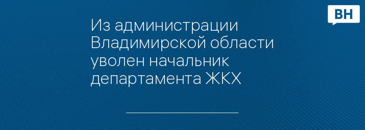 Из администрации Владимирской области уволен начальник департамента ЖКХ