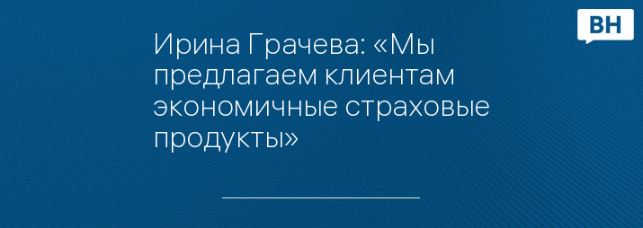Ирина Грачева: «Мы предлагаем клиентам экономичные страховые продукты»