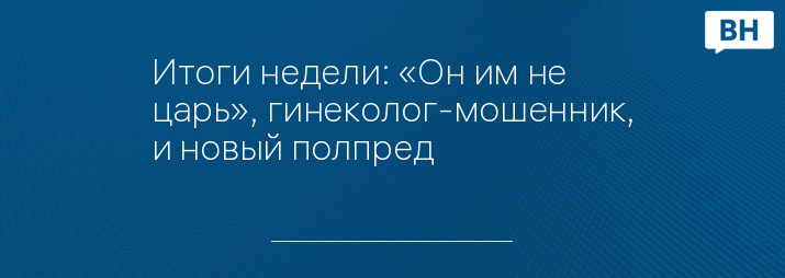 Итоги недели: «Он им не царь», гинеколог-мошенник, и новый полпред