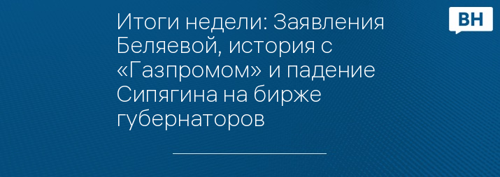 Итоги недели: Заявления Беляевой, история с «Газпромом» и падение Сипягина на бирже губернаторов