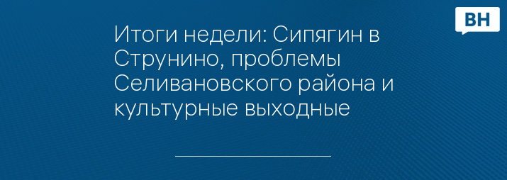 Итоги недели: Сипягин в Струнино, проблемы Селивановского района и культурные выходные