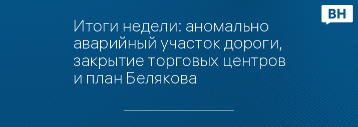 Итоги недели: аномально аварийный участок дороги, закрытие торговых центров и план Белякова