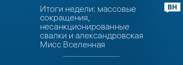 Итоги недели: массовые сокращения, несанкционированные свалки и александровская Мисс Вселенная