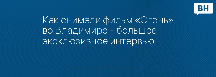 Как снимали фильм «Огонь» во Владимире - большое эксклюзивное интервью