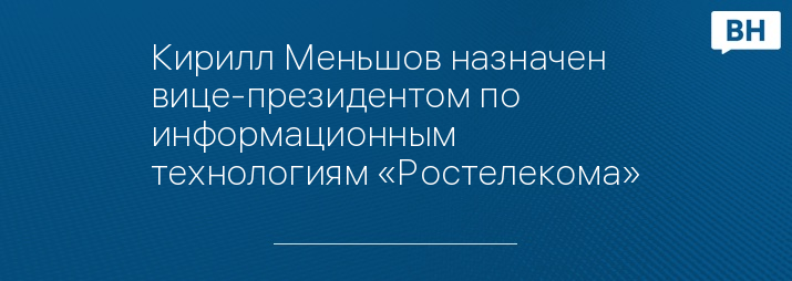 Кирилл Меньшов назначен вице-президентом по информационным технологиям «Ростелекома»