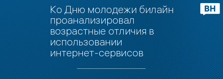 Ко Дню молодежи билайн проанализировал возрастные отличия в использовании интернет-сервисов