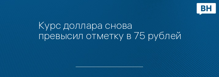 Курс доллара снова превысил отметку в 75 рублей