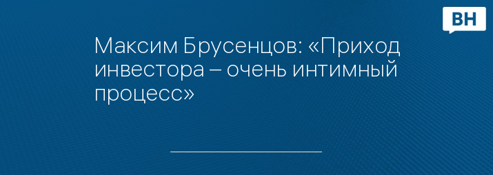 Максим Брусенцов: «Приход инвестора – очень интимный процесс»