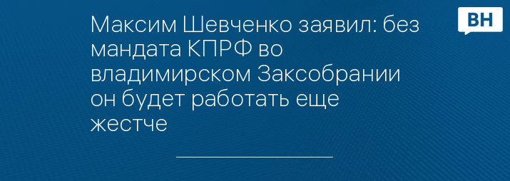 Максим Шевченко заявил: без мандата КПРФ во владимирском Заксобрании он будет работать еще жестче