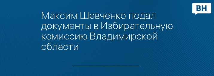 Максим Шевченко подал документы в Избирательную комиссию Владимирской области