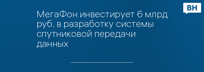 МегаФон инвестирует 6 млрд руб. в разработку системы спутниковой передачи данных