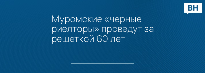 Муромские «черные риелторы» проведут за решеткой 60 лет 