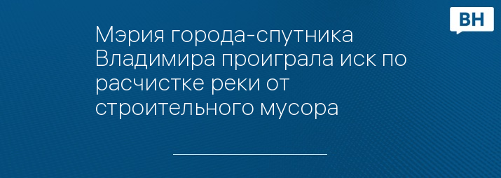 Мэрия города-спутника Владимира проиграла иск по расчистке реки от строительного мусора