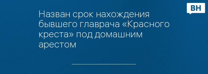 Назван срок нахождения бывшего главрача «Красного креста» под домашним арестом