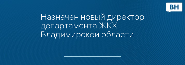 Назначен новый директор департамента ЖКХ Владимирской области