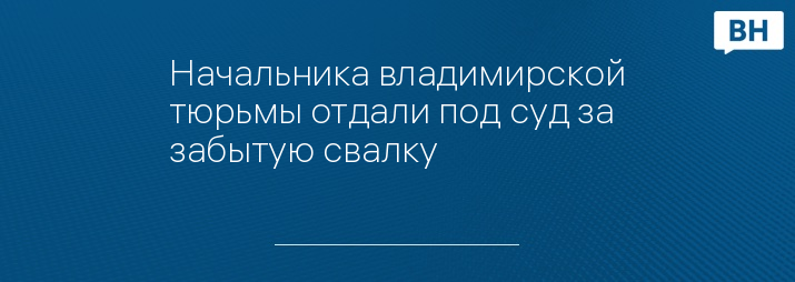 Начальника владимирской тюрьмы отдали под суд за забытую свалку