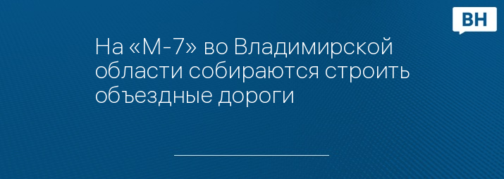 На «М-7» во Владимирской области собираются строить объездные дороги