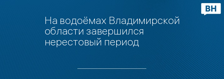 На водоёмах Владимирской области завершился нерестовый период