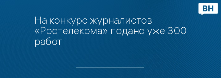 На конкурс журналистов «Ростелекома» подано уже 300 работ
