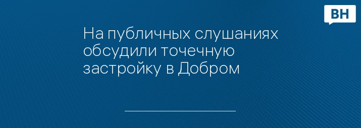 На публичных слушаниях обсудили точечную застройку в Добром