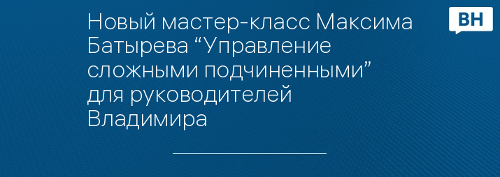 Новый мастер-класс Максима Батырева “Управление сложными подчиненными” для руководителей Владимира