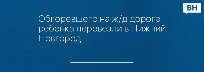 Обгоревшего на ж/д дороге ребенка перевезли в Нижний Новгород