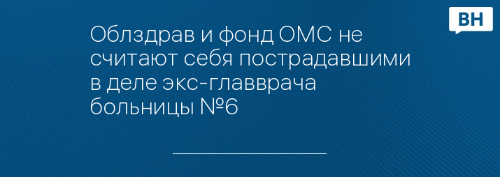 Облздрав и фонд ОМС не считают себя пострадавшими в деле экс-главврача больницы №6