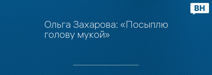 Ольга Захарова: «Посыплю голову мукой»