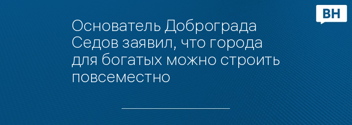 Основатель Доброграда Седов заявил, что города для богатых можно строить повсеместно