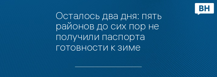 Осталось два дня: пять районов до сих пор не получили паспорта готовности к зиме