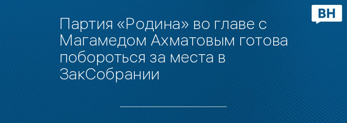 Партия «Родина» во главе с Магамедом Ахматовым готова побороться за места в ЗакСобрании