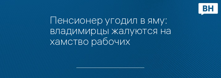 Пенсионер угодил в яму: владимирцы жалуются на хамство рабочих 