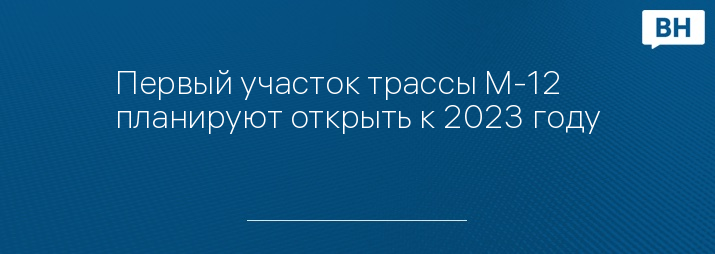 Первый участок трассы М-12 планируют открыть к 2023 году