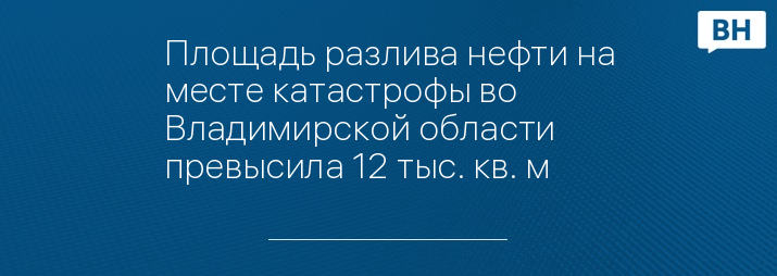 Площадь разлива нефти на месте катастрофы во Владимирской области превысила 12 тыс. кв. м