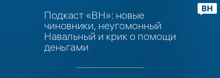 Подкаст «ВН»: новые чиновники, неугомонный Навальный и крик о помощи деньгами